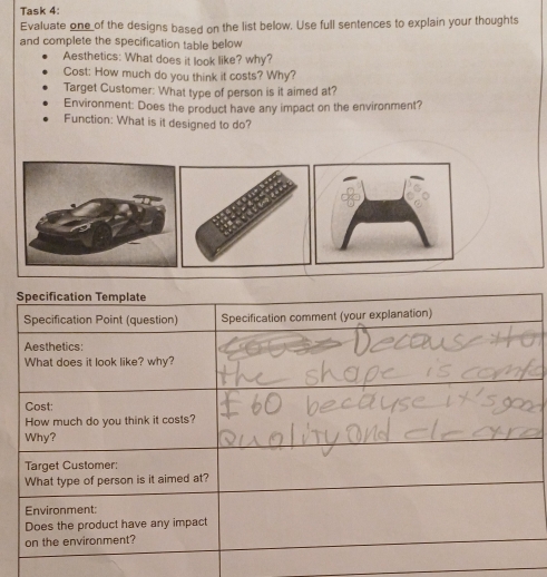 Task 4: 
Evaluate one of the designs based on the list below. Use full sentences to explain your thoughts 
and complete the specification table below 
Aesthetics: What does it look like? why? 
Cost: How much do you think it costs? Why? 
Target Customer: What type of person is it aimed at? 
Environment: Does the product have any impact on the environment? 
Function: What is it designed to do?