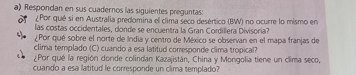 Respondan en sus cuadernos las siguientes preguntas: 
a ¿Por qué si en Australia predomina el clima seco desértico (BW) no ocurre lo mismo en 
las costas occidentales, donde se encuentra la Gran Cordillera Divisoria? 
¿Por qué sobre el norte de India y centro de México se observan en el mapa franjas de 
clima templado (C) cuando a esa latitud corresponde clima tropical? 
¿Por qué la región donde colindan Kazajistán, China y Mongolia tiene un clima seco, 
cuando a esa latitud le corresponde un clima templado?