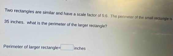 Two rectangles are similar and have a scale factor of 5:6. The perimeter of the small rectangle is
35 inches. what is the perimeter of the larger rectangle? 
Perimeter of larger rectangle =□ inches