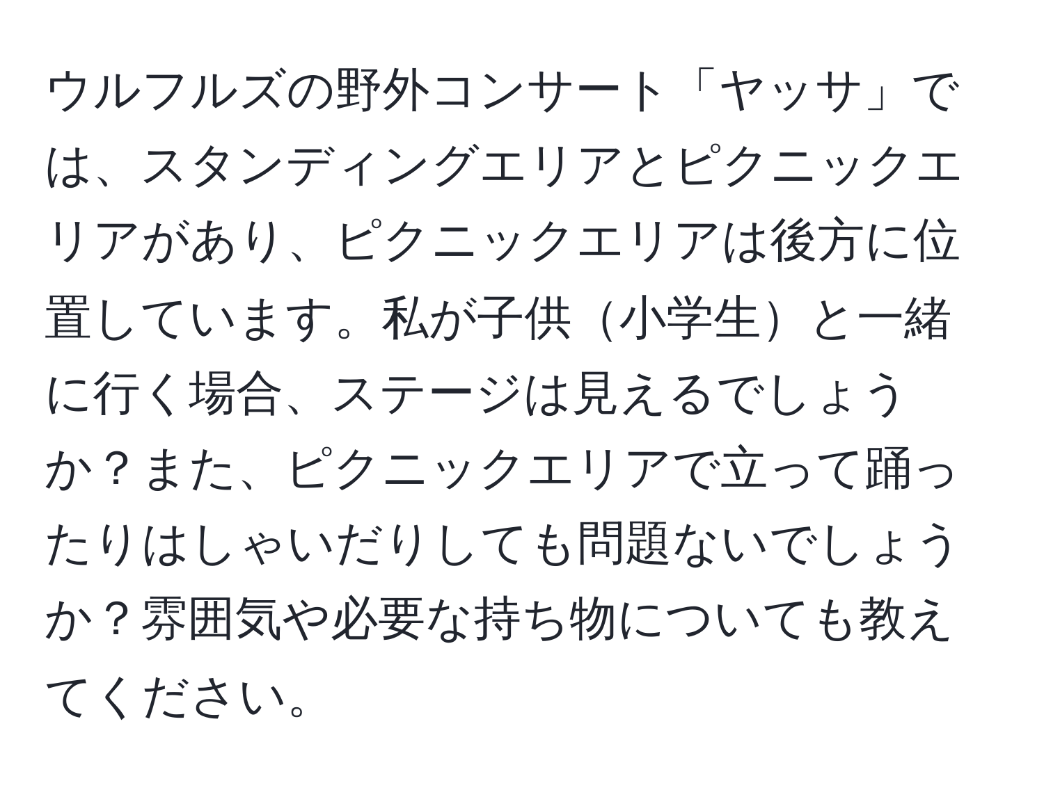 ウルフルズの野外コンサート「ヤッサ」では、スタンディングエリアとピクニックエリアがあり、ピクニックエリアは後方に位置しています。私が子供小学生と一緒に行く場合、ステージは見えるでしょうか？また、ピクニックエリアで立って踊ったりはしゃいだりしても問題ないでしょうか？雰囲気や必要な持ち物についても教えてください。