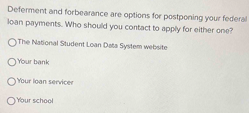 Deferment and forbearance are options for postponing your federal
loan payments. Who should you contact to apply for either one?
The National Student Loan Data System website
Your bank
Your loan servicer
Your school