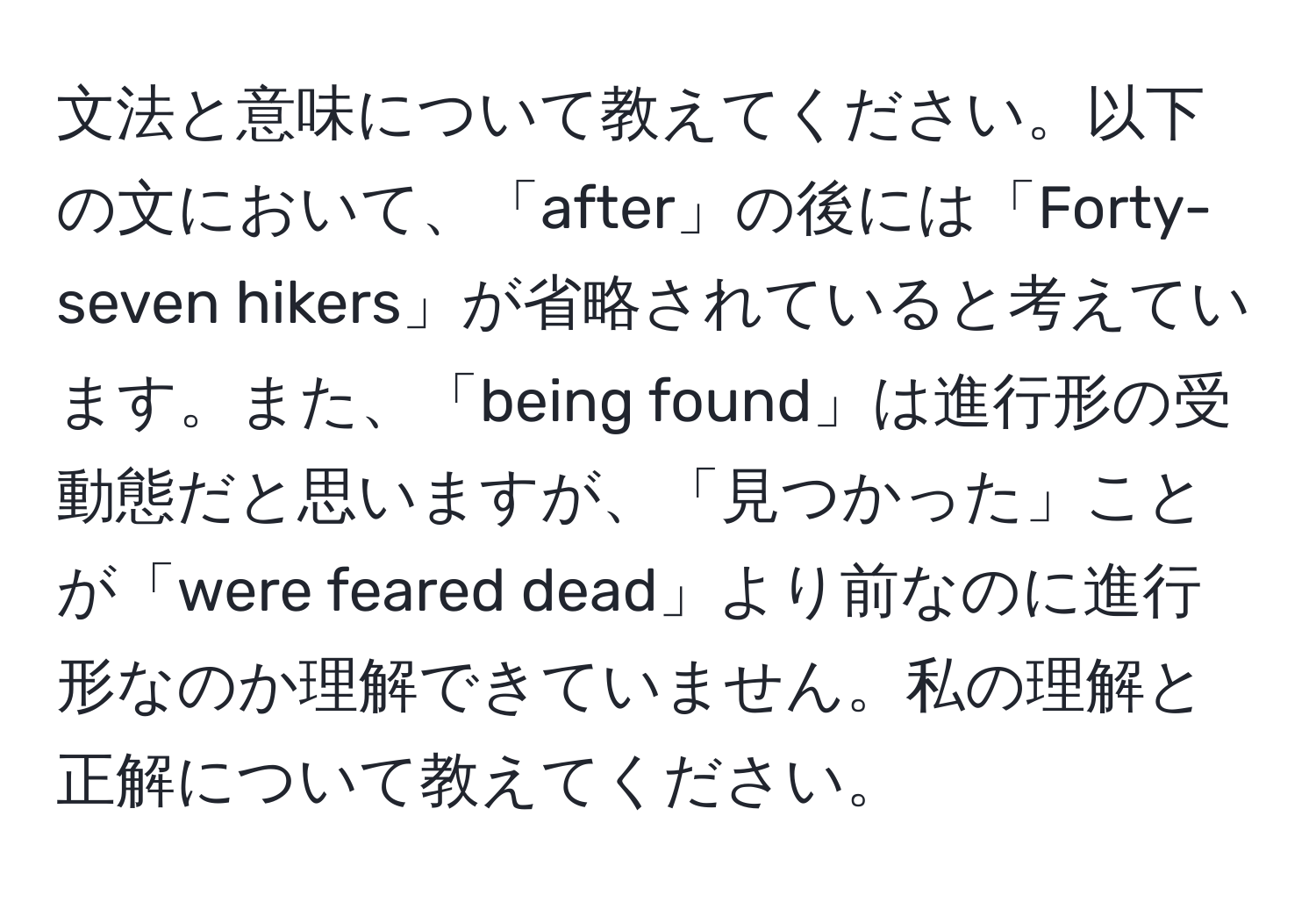 文法と意味について教えてください。以下の文において、「after」の後には「Forty-seven hikers」が省略されていると考えています。また、「being found」は進行形の受動態だと思いますが、「見つかった」ことが「were feared dead」より前なのに進行形なのか理解できていません。私の理解と正解について教えてください。