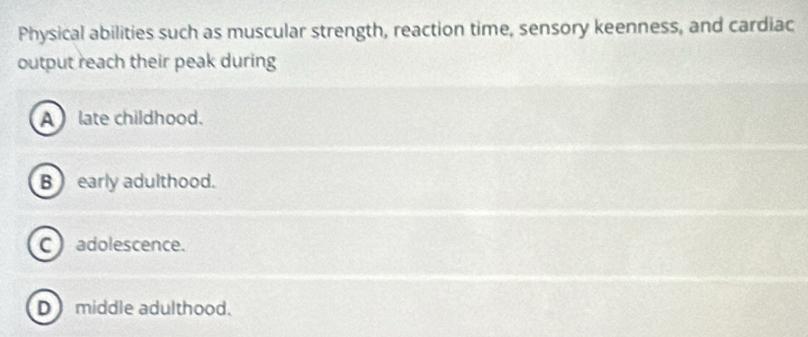 Physical abilities such as muscular strength, reaction time, sensory keenness, and cardiac
output reach their peak during
A late childhood.
B ) early adulthood.
C adolescence.
D middle adulthood.