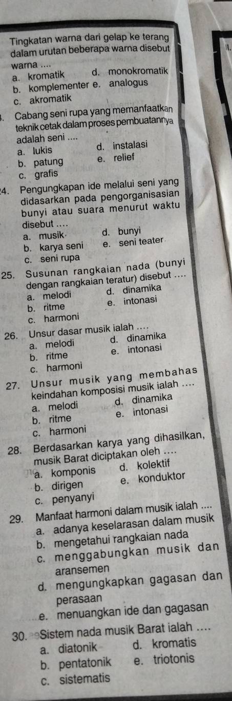 Tingkatan warna dari gelap ke terang
dalam urutan beberapa warna disebut
warna ....
a. kromatik d. monokromatik
b. komplementer e. analogus
c. akromatik
. Cabang seni rupa yang memanfaatkan
teknik cetak dalam proses pembuatannya
adalah seni ....
a. lukis d. instalasi
b. patung e. relief
c. grafis
4. Pengungkapan ide melalui seni yang
didasarkan pada pengorganisasian
bunyi atau suara menurut waktu
disebut ....
a. musik d. bunyi
b. karya seni e. seni teater
c. seni rupa
25. Susunan rangkaian nada (bunyi
dengan rangkaian teratur) disebut ....
a. melodi d. dinamika
b. ritme e. intonasi
c. harmoni
26. Unsur dasar musik ialah .
a. melodi d. dinamika
b. ritme e. intonasi
c. harmoni
27. Unsur musik yang membahas
keindahan komposisi musik ialah ....
a. melodi d. dinamika
b. ritme e. intonasi
c. harmoni
28. Berdasarkan karya yang dihasilkan,
musik Barat diciptakan oleh ...
a. komponis d. kolektif
b. dirigen e. konduktor
c. penyanyi
29. Manfaat harmoni dalam musik ialah ....
a. adanya keselarasan dalam musik
b. mengetahui rangkaian nada
c. menggabungkan musik dan
aransemen
d. mengungkapkan gagasan dan
perasaan
e. menuangkan ide dan gagasan
30. Sistem nada musik Barat ialah …
a. diatonik d. kromatis
b. pentatonik e. triotonis
c. sistematis