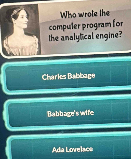 Who wrote the
computer program for
the analytical engine?
Charles Babbage
Babbage's wife
Ada Lovelace