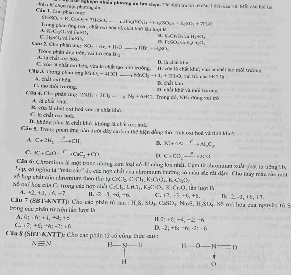 Trác nghiệm nhiều phương án lựa chọn. Thí sinh trả lời từ câu 1 đến câu 18. Mỗi câu hỏi thí
sinh chỉ chọn một phương án.
Câu 1. Cho phản ứng:
6FeSO_4+K_2Cr_2O_7+7H_2SO_4to 3Fe_2(SO_4)_3+Cr_2(SO_4)_3+K_2SO_4+7H_2O
Trong phản ứng trên, chất oxi hóa và chất khử lần lượt là
A. K_2Cr_2O_7 và FeSO_4. B. K_2Cr_2O_7 và H_2SO_4.
C. H_2SO_4 và FeSO_4.
D. FeSO_4 và K_2Cr_2O_7.
Câu 2. Cho phản ứng: SO_2+Br_2+H_2Oto HBr+H_2SO_4
Trong phản ứng trên, vai trò của Br_2
A. là chất oxi hóa. B. là chất khử.
C. vừa là chất oxi hóa, vừa là chất tạo môi trường. D. vừa là chất khử, vừa là chất tạo môi trường.
Câu 3. Trong phản ứng MnO_2+4HClto MnCl_2+Cl_2+2H_2O , vai trò của HCl là
A. chất oxi hóa. B. chất khử.
C. tạo môi trường. D. chất khử và môi trường.
Câu 4. Cho phản ứng: 2NH_3+3Cl_2 to N_2+6HCl. Trong đỏ ,NH_3 đóng vai trò
A. là chất khử.
B. vừa là chất oxi hoá vừa là chất khử.
C. là chất oxi hoá.
D. không phải là chất khử, không là chất oxi hoá.
Câu 5. Trong phản ứng nào dưới đây carbon thể hiện đồng thời tính oxi hoá và tính khử?
A. C+2H_2xrightarrow t^0CH_4.
B. 3C+4Alxrightarrow I^0Al_4C_3.
C. 3C+CaOxrightarrow I^oCaC_2+CO. D. C+CO_2xrightarrow t^02CO.
Câu 6: Chromium là một trong những kim loại có độ cứng lớn nhất. Cụm từ chromium xuất phát từ tiếng Hy
Lạp, có nghĩa là ''màu sắc'' do các hợp chất của chromium thường có màu sắc rất đậm. Cho thấy màu sắc một
số hợp chất của chromium theo thứ tự CrCl_2,CrCl_3,K_2CrO_4,K_2Cr_2O_7
ố oxi hóa của Cr trong các hợp chất CrCl_2,CrCl_3,K_2CrO_4,K_2Cr_2O_7 lần lượt là
A. +2, +3, +6, +7. B. -2, -3, +6, +6. C. +2, +3, +6, +6. D. -2,-3,+6, +7.
Câu 7 (SBT-KNTT): Cho các phân tử sau : H_2S,SO_3,CaSO_4,Na_2S,H_2SO_4. Số oxi hóa của nguyên tử S
trong các phân tử trên lần lượt là
A. 0; +6; +4; +4; +6 B 0; +6; +4; +2; +6
C. +2; +6; +6; -2; +6 D. -2; +6; +6; -2; +6
Câu 8 (SBT-KNTT): Cho các phân tử có công thức sau :
Nequiv N
H_  N H H——O. N
H
O