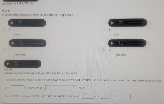 Liz wants to find 5,292+36. 
Part A
In which place should she write the first digil of the quotient?
A.
B.
Ones Tens

C.
D.
Hundreds Thousands

Part B
Explain how to decide where to write the first digit of the quolient
Enter one of these values in each of the answer boxes: 1, 10, 100, or 1,000. The same value may be used in more than one answer box.
36* □ =3,600and36* □ =36,000. 
Since 5,292 is between 3,600 and 36,000, the quofient is between □ and □