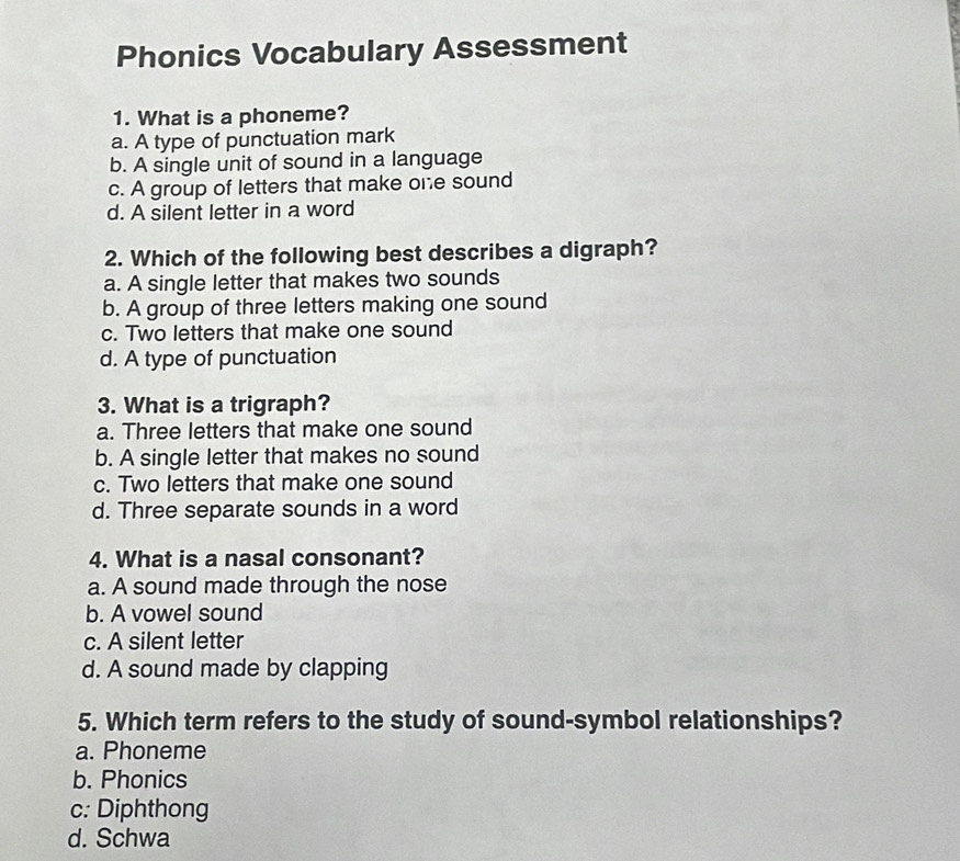 Phonics Vocabulary Assessment
1. What is a phoneme?
a. A type of punctuation mark
b. A single unit of sound in a language
c. A group of letters that make one sound
d. A silent letter in a word
2. Which of the following best describes a digraph?
a. A single letter that makes two sounds
b. A group of three letters making one sound
c. Two letters that make one sound
d. A type of punctuation
3. What is a trigraph?
a. Three letters that make one sound
b. A single letter that makes no sound
c. Two letters that make one sound
d. Three separate sounds in a word
4. What is a nasal consonant?
a. A sound made through the nose
b. A vowel sound
c. A silent letter
d. A sound made by clapping
5. Which term refers to the study of sound-symbol relationships?
a. Phoneme
b. Phonics
c: Diphthong
d. Schwa