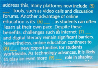 address this, many platforms now include (5) 
_tools, such as video calls and discussion 
forums. Another advantage of online 
education is its (6) _, as students can often 
learn at their own pace. Despite these 
benefts, challenges such as internet (7)_ 
and digital literacy remain significant barriers. 
Nevertheless, online education continues to 
(8) _new opportunities for students 
worldwide. As technology advances, it is likely 
to play an even more (9) _role in shaping