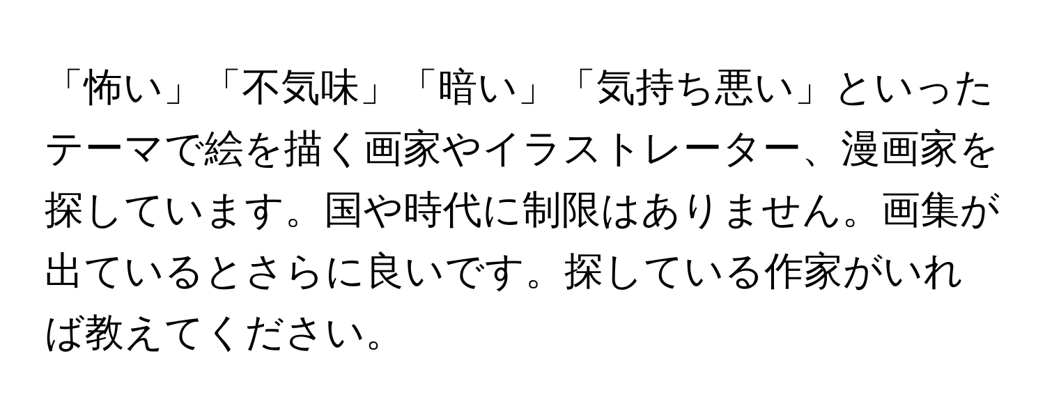 「怖い」「不気味」「暗い」「気持ち悪い」といったテーマで絵を描く画家やイラストレーター、漫画家を探しています。国や時代に制限はありません。画集が出ているとさらに良いです。探している作家がいれば教えてください。