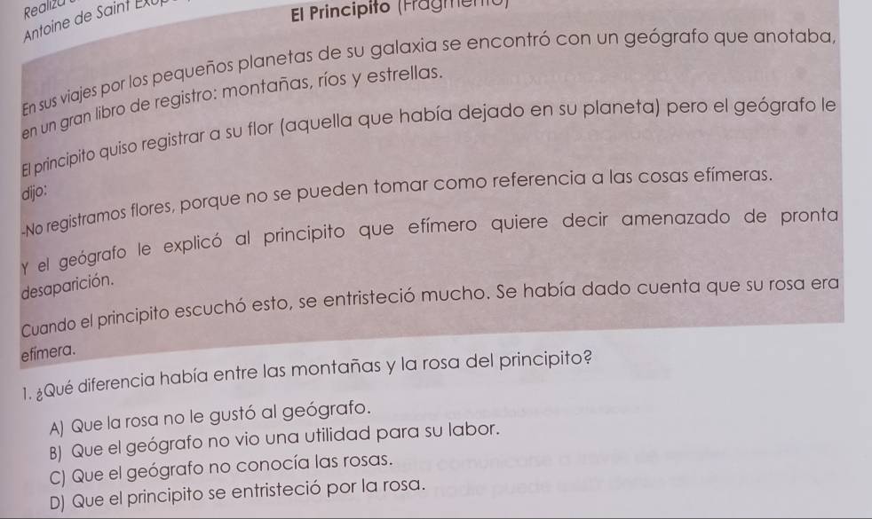 Realiza
Antoine de Saint EXUp
El Principito (Fragmento)
En sus viajes por los pequeños planetas de su galaxia se encontró con un geógrafo que anotaba,
en un gran libro de registro: montañas, ríos y estrellas.
El principito quiso registrar a su flor (aquella que había dejado en su planeta) pero el geógrafo le
dijo:
-No registramos flores, porque no se pueden tomar como referencia a las cosas efímeras.
Y el geógrafo le explicó al principito que efímero quiere decir amenazado de pronta
desaparición.
Cuando el principito escuchó esto, se entristeció mucho. Se había dado cuenta que su rosa era
efímera.
1. ¿Qué diferencia había entre las montañas y la rosa del principito?
A) Que la rosa no le gustó al geógrafo.
B) Que el geógrafo no vio una utilidad para su labor.
C) Que el geógrafo no conocía las rosas.
D) Que el principito se entristeció por la rosa.