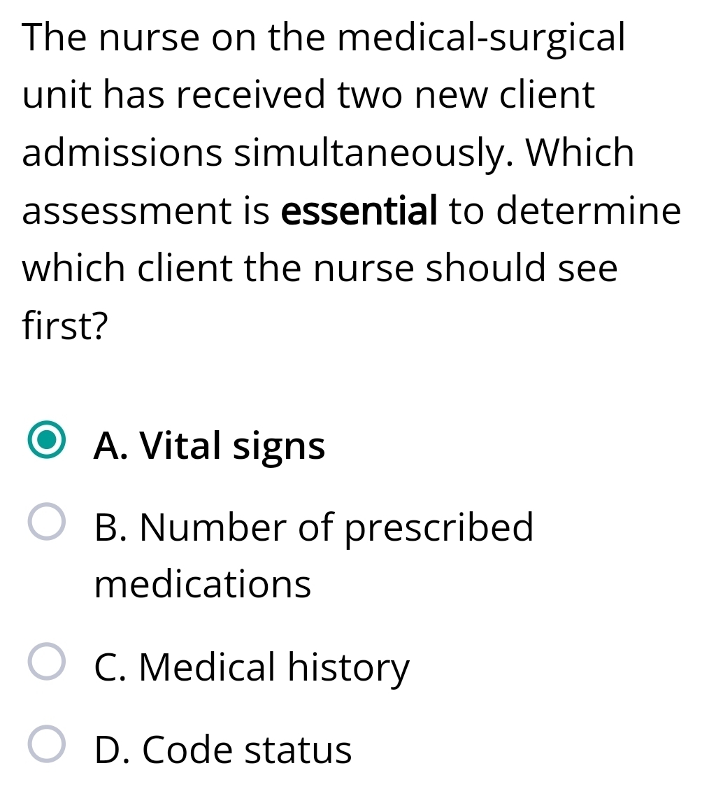 The nurse on the medical-surgical
unit has received two new client
admissions simultaneously. Which
assessment is essential to determine
which client the nurse should see
first?
A. Vital signs
B. Number of prescribed
medications
C. Medical history
D. Code status