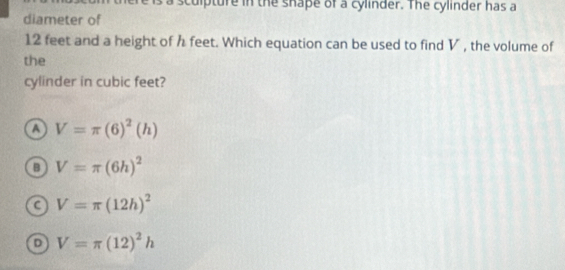 a sculpture in the shape of a cylinder. The cylinder has a
diameter of
12 feet and a height of h feet. Which equation can be used to find V , the volume of
the
cylinder in cubic feet?
a V=π (6)^2(h)
V=π (6h)^2
C V=π (12h)^2
D V=π (12)^2h