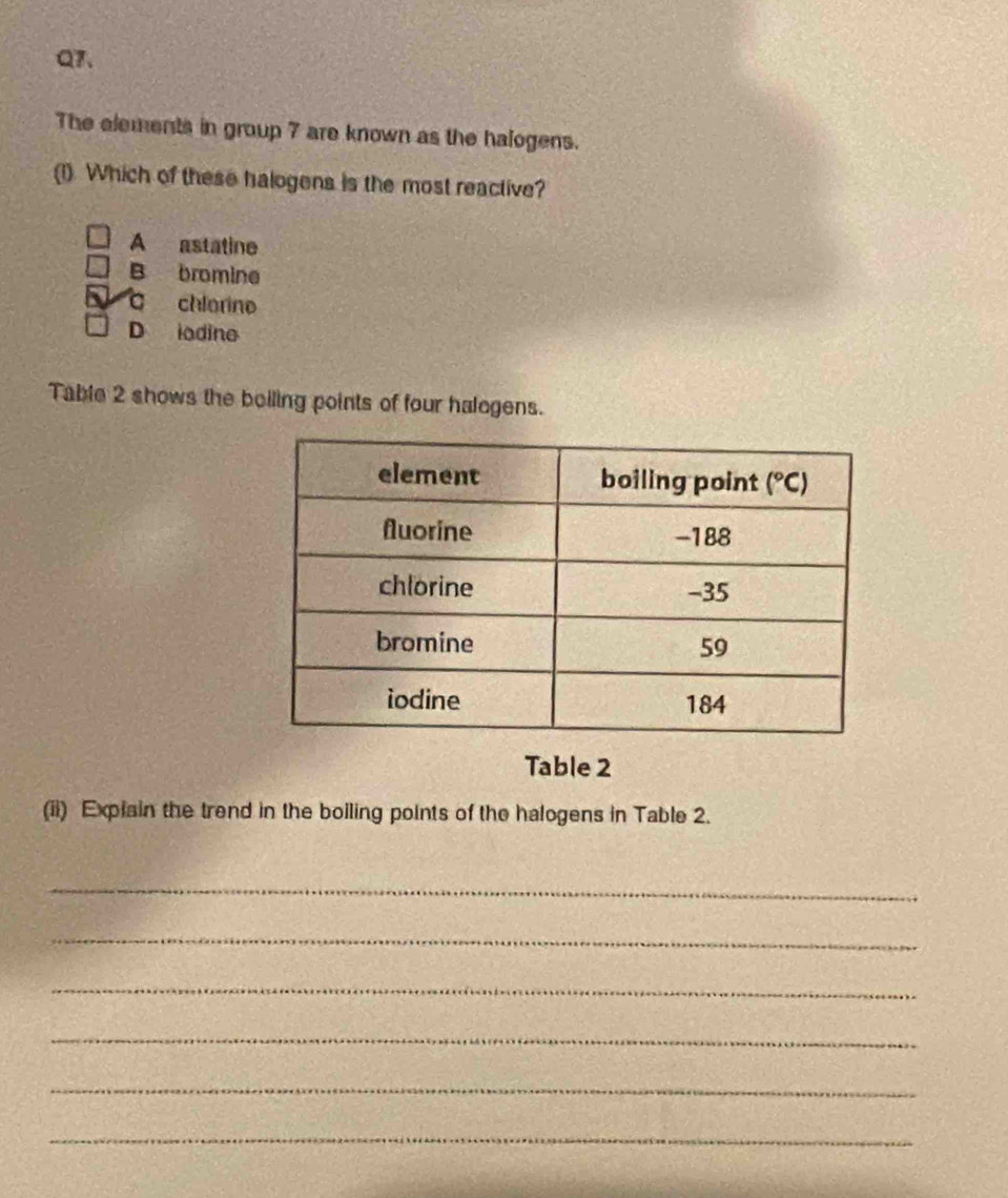 Q7、
The elements in group 7 are known as the halogens.
(1). Which of these halogens is the most reactive?
A astatine
B bromine
chlorine
D iodine
Table 2 shows the boiling points of four halogens.
Table 2
(ii) Explain the trend in the boiling points of the halogens in Table 2.
_
_
_
_
_
_