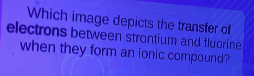 Which image depicts the transfer of 
electrons between strontium and fluorine 
when they form an ionic compound?