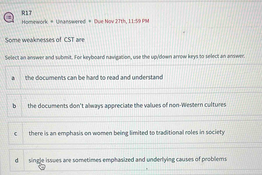 R17
Homework • Unanswered Due Nov 27th, 11:59 PM
Some weaknesses of CST are
Select an answer and submit. For keyboard navigation, use the up/down arrow keys to select an answer.
a the documents can be hard to read and understand
b the documents don't always appreciate the values of non-Western cultures
C there is an emphasis on women being limited to traditional roles in society
d single issues are sometimes emphasized and underlying causes of problems