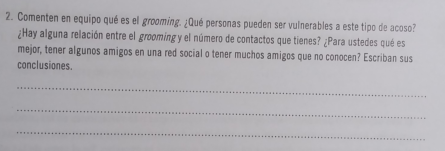 Comenten en equipo qué es el grooming. ¿Qué personas pueden ser vulnerables a este tipo de acoso? 
¿Hay alguna relación entre el grooming y el número de contactos que tienes? ¿Para ustedes qué es 
mejor, tener algunos amigos en una red social o tener muchos amigos que no conocen? Escriban sus 
conclusiones. 
_ 
_ 
_