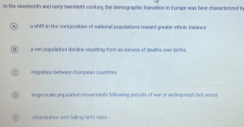 In the nineteenth and early twentieth century, the demographic transition in Europe was best characterized by

a shift in the composition of national populations toward greater ethnic balance
B) a net population decline resulting from an excess of deaths over births
C migration between European countries
D) large-scale population movements following periods of war or widespread civil unrest
E urbanization and falling birth rates