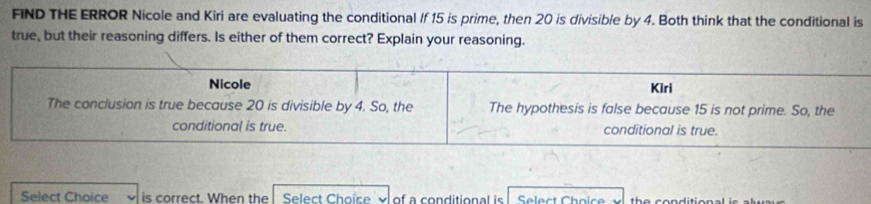 FIND THE ERROR Nicole and Kiri are evaluating the conditional If 15 is prime, then 20 is divisible by 4. Both think that the conditional is
true, but their reasoning differs. Is either of them correct? Explain your reasoning.
Nicole Kiri
The conclusion is true because 20 is divisible by 4. So, the The hypothesis is false because 15 is not prime. So, the
conditional is true. conditional is true.
Select Chaice is correct. When the Select Choice y of a conditional is Select Choice th e conditio n