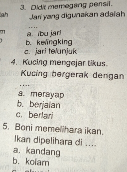 Didit memegang pensil.
ah Jari yang digunakan adalah
.. 
77 a. ibu jari
b. kelingking
c. jari telunjuk
4. Kucing mengejar tikus.
Kucing bergerak dengan
….
a. merayap
b. berjalan
c. berlari
5. Boni memelihara ikan.
Ikan dipelihara di ....
a. kandang
b. kolam