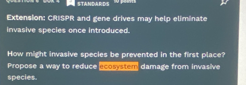 STANDARDS 
Extension: CRISPR and gene drives may help eliminate 
invasive species once introduced. 
How might invasive species be prevented in the first place? 
Propose a way to reduce ecosystem damage from invasive 
species.