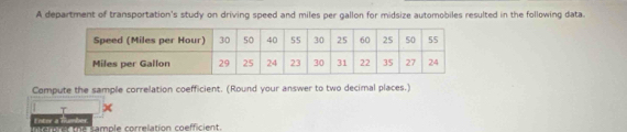 A department of transportation's study on driving speed and miles per gallon for midsize automobiles resulted in the following data. 
Compute the sample correlation coefficient. (Round your answer to two decimal places.) 
X 
Enter a Rumbes nto e the sample correlation coefficient.