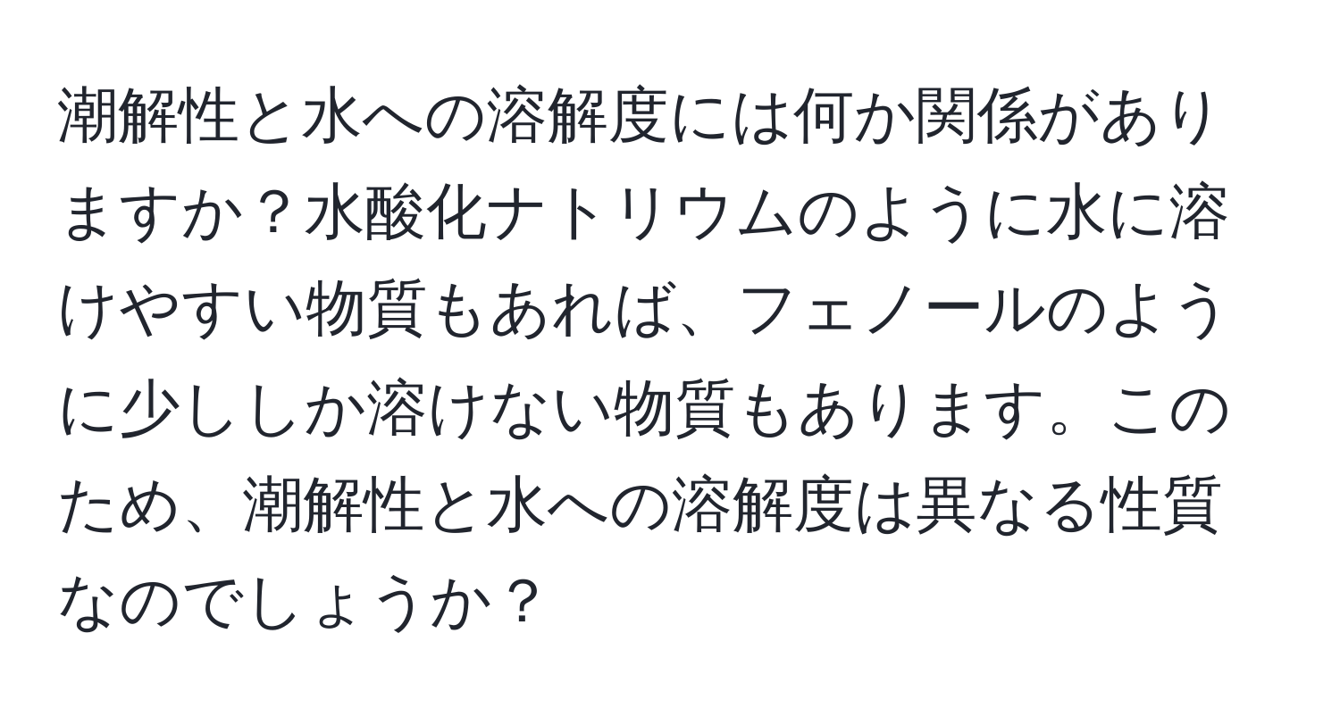 潮解性と水への溶解度には何か関係がありますか？水酸化ナトリウムのように水に溶けやすい物質もあれば、フェノールのように少ししか溶けない物質もあります。このため、潮解性と水への溶解度は異なる性質なのでしょうか？