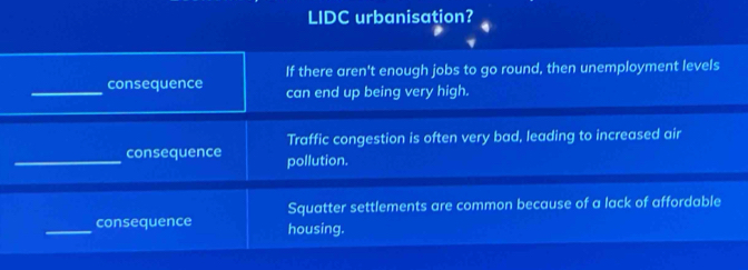 LIDC urbanisation? 
If there aren't enough jobs to go round, then unemployment levels 
_consequence can end up being very high. 
Traffic congestion is often very bad, leading to increased air 
_consequence pollution. 
Squatter settlements are common because of a lack of affordable 
_consequence housing.