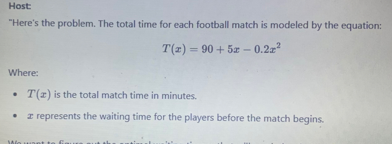 Host: 
"Here’s the problem. The total time for each football match is modeled by the equation:
T(x)=90+5x-0.2x^2
Where:
T(x) is the total match time in minutes.
x represents the waiting time for the players before the match begins.