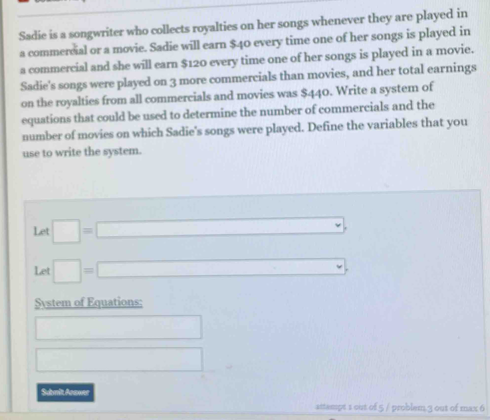 Sadie is a songwriter who collects royalties on her songs whenever they are played in 
a commercial or a movie. Sadie will earn $40 every time one of her songs is played in 
a commercial and she will earn $120 every time one of her songs is played in a movie. 
Sadie's songs were played on 3 more commercials than movies, and her total earnings 
on the royalties from all commercials and movies was $440. Write a system of 
equations that could be used to determine the number of commercials and the 
number of movies on which Sadie's songs were played. Define the variables that you 
use to write the system. 
Let □ =□ , 
Let □ =□^^circ  
System of Equations: 
□ 
□ 
Sumit Arawer 
attempt 1 out of 5 / problem 3 out of max 6