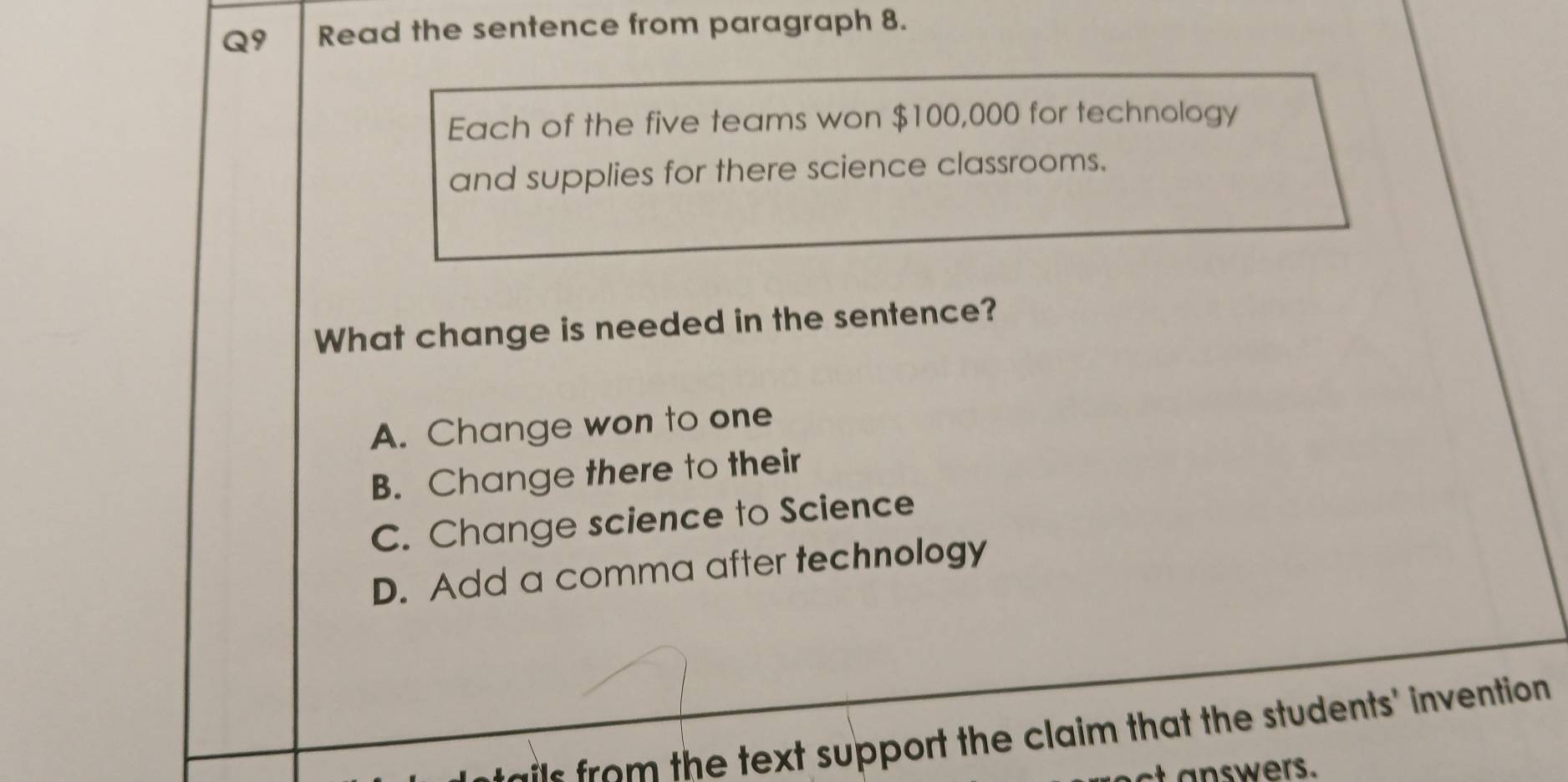 Read the sentence from paragraph 8.
Each of the five teams won $100,000 for technology
and supplies for there science classrooms.
What change is needed in the sentence?
A. Change won to one
B. Change there to their
C. Change science to Science
D. Add a comma after technology
e the text support the claim that the students' invention 
t a nswers.