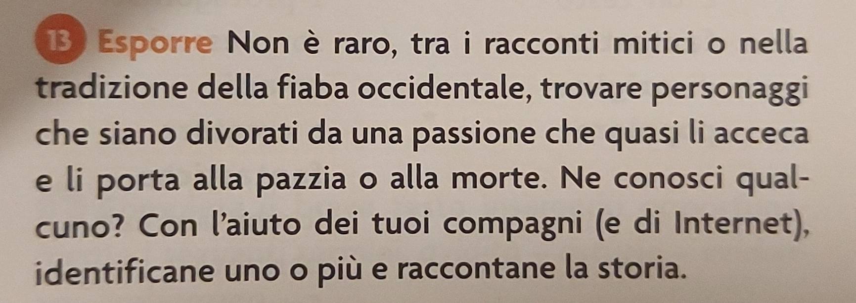 Esporre Non è raro, tra i racconti mitici o nella 
tradizione della fiaba occidentale, trovare personaggi 
che siano divorati da una passione che quasi li acceca 
e li porta alla pazzia o alla morte. Ne conosci qual- 
cuno? Con l’aiuto dei tuoi compagni (e di Internet), 
identificane uno o più e raccontane la storia.