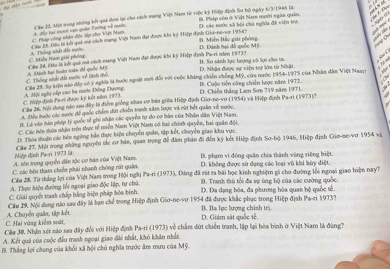 đai diện n ư ớc 
h
* àn 1
Cầu 22. Một trong những kết quả đem lại cho cách mạng Việt Nam từ việc ký Hiệp định Sơ bộ ngày 6/3/1946 là:
oLd
B. Pháp còn ở Việt Nam mười ngàn quân.
*Âu 1. Đọ
Ngày 0
A. đấy hai mươi vạn quân Tướng về nước.
D. các nước xã hội chủ nghĩa đã viện trợ.
iah mục .
C. Pháp công nhận độc lập cho Việt Nam.
B. Miền Bắc giải phóng.
Liêu lần
C. Miền Nam giải phóng. A. Thống nhất đất nước. Câu 23, Đầu là kết quả mà cách mạng Việt Nam đạt được khi ký Hiệp định Giơ-ne-vơ 1954?
D. Đánh bại đế quốc Mỹ.
Vưng Qi
Câu 24. Đâu là kết quả mà cách mạng Việt Nam đạt được khi ký Hiệp định Pa-ri năm 1973? B. So sánh lực lượng có lợi cho ta.
: Sau C
A. Đánh bại hoàn toàn để quốc Mỹ. D. Nhận được sự viện trợ lớn từ Nhật.
Từ nà
C. Thống nhất đất nước về lãnh thổ.
Cầu 25. Sự kiện nào đây có ý nghĩa là bước ngoặt mới đổi với cuộc kháng chiến chống Mỹ, cứu nước 1954-1975 của Nhân dân Việt Nam?  Mục
A. Hội nghị cấp cao ba nước Đồng Dương. B. Cuộc tiến công chiến lược năm 1972.
Chú
C. Hiệp định Pa-ri được ký kết năm 1973. D. Chiến thắng Lam Sơn 719 năm 1971.
Cầu 26. Nội dung nào sau đây là điểm giống nhau cơ bản giữa Hiệp định Giơ-ne-vơ (1954) và Hiệp định Pa-ri (1973)?
A. Đều buộc các nước để quốc chẩm dứt chiến tranh xâm lược và rút hết quân về nước.
B. Là văn bản pháp lý quốc tế ghi nhận các quyền tự do cơ bản của Nhân dân Việt Nam.
C. Các bên thừa nhận trên thực tế miền Nam Việt Nam có hai chính quyền, hai quân đội.
D. Thỏa thuận các bên ngừng bắn thực hiện chuyển quân, tập kết, chuyển giao khu vực.
Cầu 27. Một trong những nguyên tắc cơ bản, quan trọng để đàm phán đi đến ký kết Hiệp định Sơ-bộ 1946, Hiệp định Giơ-ne-vơ 1954 và
Hiệp định Pa-ri 1973 là:
A. tôn trọng quyền dân tộc cơ bản của Việt Nam. B. phạm vi đóng quân chia thành vùng riêng biệt.
C. các bên tham chiến phải nhanh chóng rút quân. D. không được sử dụng các loại vũ khí hủy diệt.
Câu 28. Từ thắng lợi của Việt Nam trong Hội nghị Pa-ri (1973), Đảng đã rút ra bài học kinh nghiệm gì cho đường lối ngoại giao hiện nay?
A. Thực hiện đường lối ngoại giao độc lập, tự chủ. B. Tranh thủ tối đa sự ủng hộ của các cường quốc.
C. Giải quyết tranh chấp bằng biện pháp hòa bình. D. Đa dạng hóa, đa phương hóa quan hệ quốc tế.
Câu 29. Nội dung nào sau đây là hạn chế trong Hiệp định Giơ-ne-vơ 1954 đã được khắc phục trong Hiệp định Pa-ri 1973?
A. Chuyển quân, tập kết. B. Ba lực lượng chính trj.
C. Hai vùng kiểm soát, D. Giám sát quốc tế.
Câu 30. Nhận xét nào sau đây đối với Hiệp định Pa-ri (1973) về chấm dứt chiến tranh, lập lại hòa bình ở Việt Nam là đúng?
A. Kết quả của cuộc đấu tranh ngoại giao dài nhất, khó khăn nhất.
B. Thắng lợi chung của khối xã hội chủ nghĩa trước âm mưu của Mỹ.