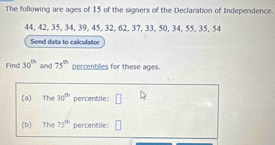 The following are ages of 15 of the signers of the Declaration of Independence.
44, 42, 35, 34, 39, 45, 32, 62, 37, 33, 50, 34, 55, 35, 54
Send data to calculator 
Find 30^(th) and 75^(th) percentiles for these ages. 
(a) The 30^(th) percentile: □ 
(b) The 75^(th) percentile: