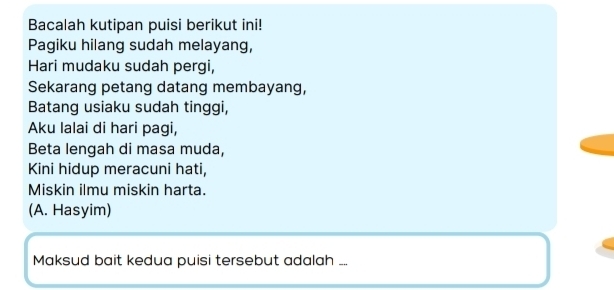 Bacalah kutipan puisi berikut ini! 
Pagiku hilang sudah melayang, 
Hari mudaku sudah pergi, 
Sekarang petang datang membayang, 
Batang usiaku sudah tinggi, 
Aku lalai di hari pagi, 
Beta lengah di masa muda, 
Kini hidup meracuni hati, 
Miskin ilmu miskin harta. 
(A. Hasyim) 
Maksud bait kedua puisi tersebut adalah ...