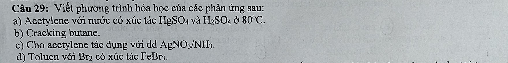 Viết phương trình hóa học của các phản ứng sau: 
a) Acetylene với nước có xúc tác HgSO_4 và H_2SO_4 Ở 80°C. 
b) Cracking butane. 
c) Cho acetylene tác dụng với d AgNO_3/NH_3. 
d) Toluen với Br_2 có xúc tác FeBr3.