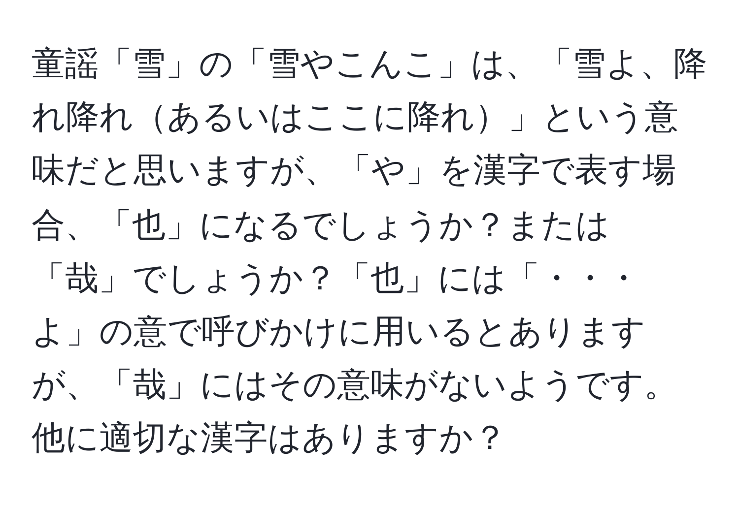 童謡「雪」の「雪やこんこ」は、「雪よ、降れ降れあるいはここに降れ」という意味だと思いますが、「や」を漢字で表す場合、「也」になるでしょうか？または「哉」でしょうか？「也」には「・・・よ」の意で呼びかけに用いるとありますが、「哉」にはその意味がないようです。他に適切な漢字はありますか？