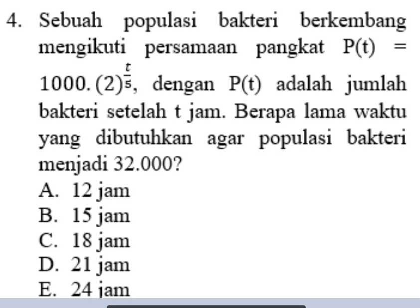 Sebuah populasi bakteri berkembang
mengikuti persamaan pangkat P(t)=
1000.(2)^ t/5  , dengan P(t) adalah jumlah
bakteri setelah t jam. Berapa lama waktu
yang dibutuhkan agar populasi bakteri
menjadi 32.000?
A. 12 jam
B. 15 jam
C. 18 jam
D. 21 jam
E. 24 jam