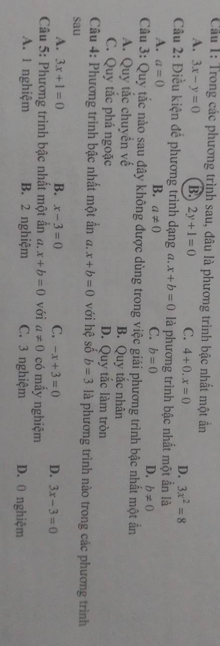 Cầu 1: Trong các phương trình sau, đâu là phương trình bậc nhất một ấn
A. 3x-y=0 B. 2y+1=0 C. 4+0.x=0 D. 3x^2=8
Câu 2: Điều kiện đề phương trình dạng a. x+b=0 là phương trình bậc nhất một ẩn là
A. a=0
B. a!= 0
C. b=0
D. b!= 0
Câu 3: Quy tắc nào sau đây không được dùng trong việc giải phương trình bậc nhất một ần
A. Quy tắc chuyền về B. Quy tắc nhân
C. Quy tắc phá ngoặc D. Quy tắc làm tròn
Câu 4: Phương trình bậc nhất một ấn a. x+b=0 với hệ số b=3 là phương trình nào trong các phương trình
sau
A. 3x+1=0 B. x-3=0 C. -x+3=0 D. 3x-3=0
Câu 5: Phương trình bậc nhất một ẩn a. x+b=0 với a!= 0 có mấy nghiệm
A. 1 nghiệm B. 2 nghiệm C. 3 nghiệm D. 0 nghiệm