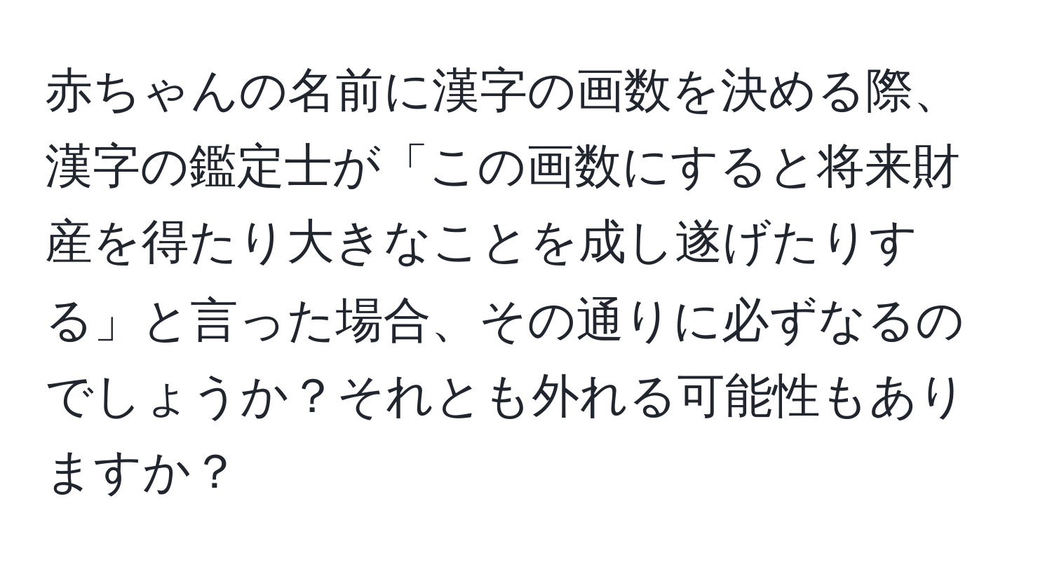 赤ちゃんの名前に漢字の画数を決める際、漢字の鑑定士が「この画数にすると将来財産を得たり大きなことを成し遂げたりする」と言った場合、その通りに必ずなるのでしょうか？それとも外れる可能性もありますか？