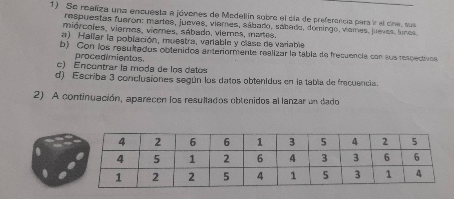 Se realiza una encuesta a jóvenes de Medellín sobre el día de preferencia para ir al cine, sus 
respuestas fueron: martes, jueves, viernes, sábado, sábado, domingo, viernes, jueves, lunes, 
miércoles, viernes, viernes, sábado, viernes, martes. 
a) Hallar la población, muestra, variable y clase de variable 
b) Con los resultados obtenidos anteriormente realizar la tabla de frecuencia con sus respectivos 
procedimientos. 
c) Encontrar la moda de los datos 
d) Escriba 3 conclusiones según los datos obtenidos en la tabla de frecuencia. 
2) A continuación, aparecen los resultados obtenidos al lanzar un dado