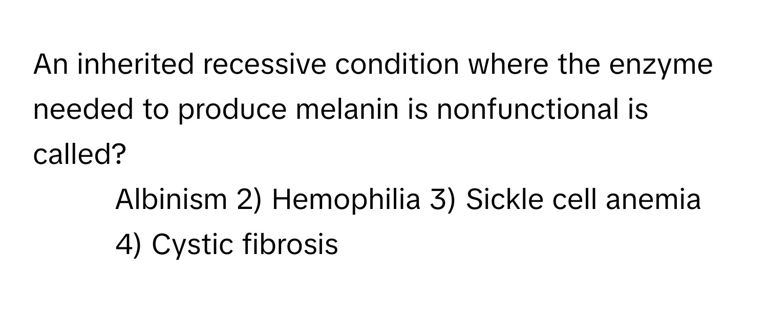 An inherited recessive condition where the enzyme needed to produce melanin is nonfunctional is called?

1) Albinism 2) Hemophilia 3) Sickle cell anemia 4) Cystic fibrosis