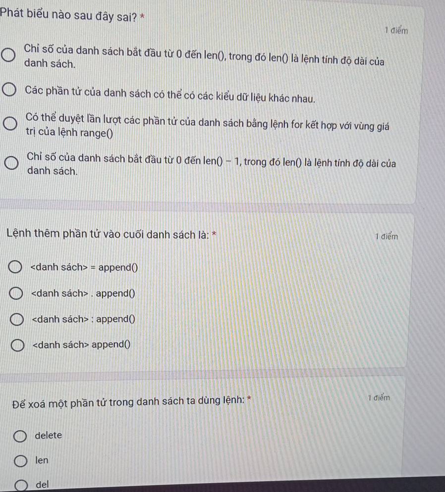 Phát biểu nào sau đây sai? * 1 điểm
Chỉ số của danh sách bắt đầu từ 0 đến len(), trong đó len() là lệnh tính độ dài của
danh sách.
Các phần tử của danh sách có thể có các kiểu dữ liệu khác nhau.
Có thể duyệt lần lượt các phần tử của danh sách bằng lệnh for kết hợp với vùng giá
trị của lệnh range()
Chỉ số của danh sách bắt đầu từ 0 đến len() - 1, trong đó len() là lệnh tính độ dài của
danh sách.
Lệnh thêm phần tử vào cuối danh sách là: * 1 điểm
= append()
. append()
: append()
append()
Để xoá một phần tử trong danh sách ta dùng lệnh: * 1 điểm
delete
len
del