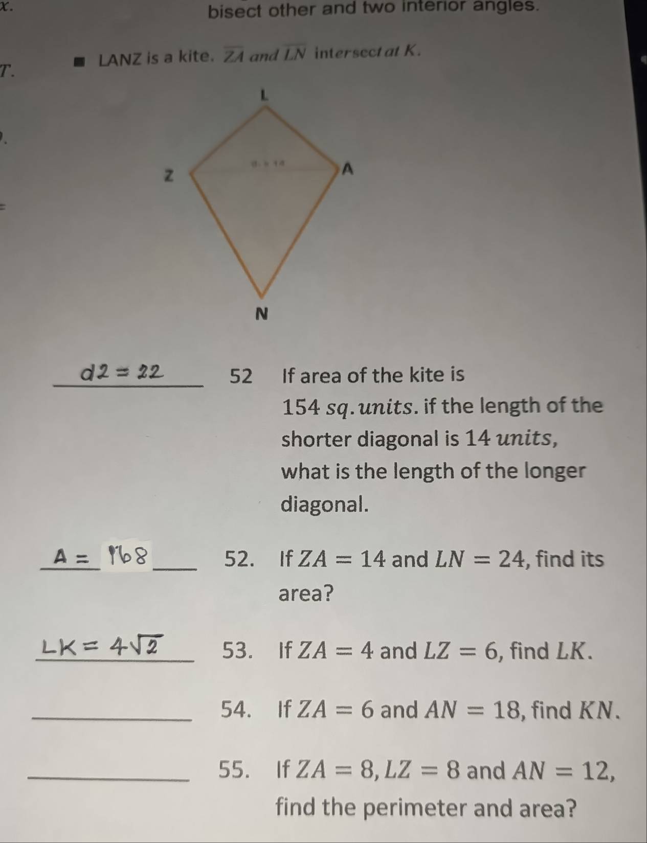 bisect other and two interior angles.
LANZ is a kite. overline ZA and overline LN intersectat K.
T.
_
52 If area of the kite is
154 sq. units. if the length of the
shorter diagonal is 14 units,
what is the length of the longer
diagonal.
_ A= _52. If ZA=14 and LN=24 , find its
area?
_53. If ZA=4 and LZ=6 , find LK.
_54. If ZA=6 and AN=18 , find KN.
_55. If ZA=8,LZ=8 and AN=12,
find the perimeter and area?