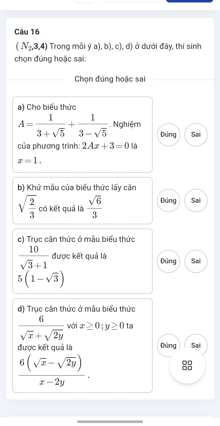 (N_2,3,4) Trong mỗi ý a), b), c), d) ở dưới đây, thí sinh 
chọn đúng hoặc sai: 
Chọn đúng hoặc sai 
a) Cho biểu thức
A= 1/3+sqrt(5) + 1/3-sqrt(5) . Nghiệm 
Đúng Sai 
của phương trình: 2Ax+3=0 là
x=1. 
b) Khử mẫu của biểu thức lấy căn
sqrt(frac 2)3 có kết quả là  sqrt(6)/3 
Đúng Sai 
c) Trục căn thức ở mẫu biểu thức
 10/sqrt(3)+1  được kết quả là Đúng Sai
5(1-sqrt(3))
d) Trục căn thức ở mẫu biểu thức
 6/sqrt(x)+sqrt(2y)  với x≥ 0; y≥ 0 ta 
được kết quả là Đúng Sai
 (6(sqrt(x)-sqrt(2y)))/x-2y .