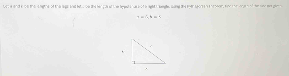 Let α and b be the lengths of the legs and let c be the length of the hypotenuse of a right triangle. Using the Pythagorean Theorem, find the length of the side not given.
a=6, b=8