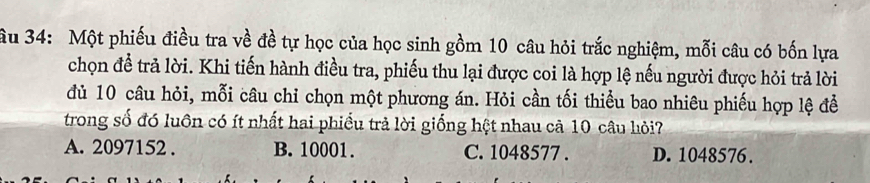 âu 34: Một phiếu điều tra về đề tự học của học sinh gồm 10 câu hỏi trắc nghiệm, mỗi câu có bốn lựa
chọn để trả lời. Khi tiến hành điều tra, phiếu thu lại được coi là hợp lệ nếu người được hỏi trả lời
đủ 10 câu hỏi, mỗi câu chỉ chọn một phương án. Hỏi cần tối thiểu bao nhiêu phiếu hợp lệ để
trong số đó luôn có ít nhất hai phiều trả lời giống hệt nhau cả 10 câu hỏi?
A. 2097152. B. 10001. C. 1048577. D. 1048576.