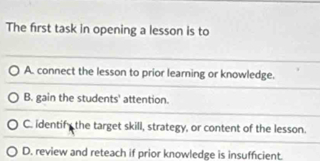 The first task in opening a lesson is to
A. connect the lesson to prior learning or knowledge.
B. gain the students' attention.
C. identify the target skill, strategy, or content of the lesson.
D. review and reteach if prior knowledge is insuffcient.