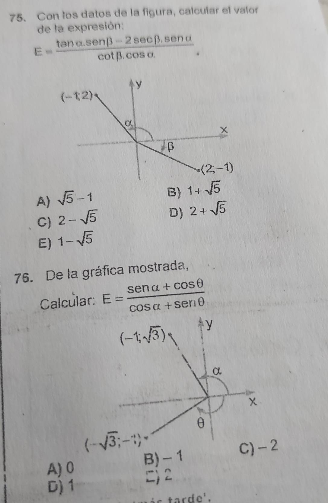 Con los datos de la figura, calcular el valor
de la expresión:
E= (tan alpha .sen beta -2sec beta .sen alpha )/cot beta .cos alpha . .
y
(-1,2)
_ circ .
x
β
(2;-1)
A) sqrt(5)-1
B) 1+sqrt(5)
C) 2-sqrt(5)
D) 2+sqrt(5)
E) 1-sqrt(5)
76. De la gráfica mostrada,
Calcular: E= (sen alpha +cos θ )/cos alpha +sen θ  
(-1;sqrt(3))
y
α
x
θ
(-sqrt(3);-3)
C) - 2
A) 0 B) - 1
) 2
D) 1
ás tarde'.