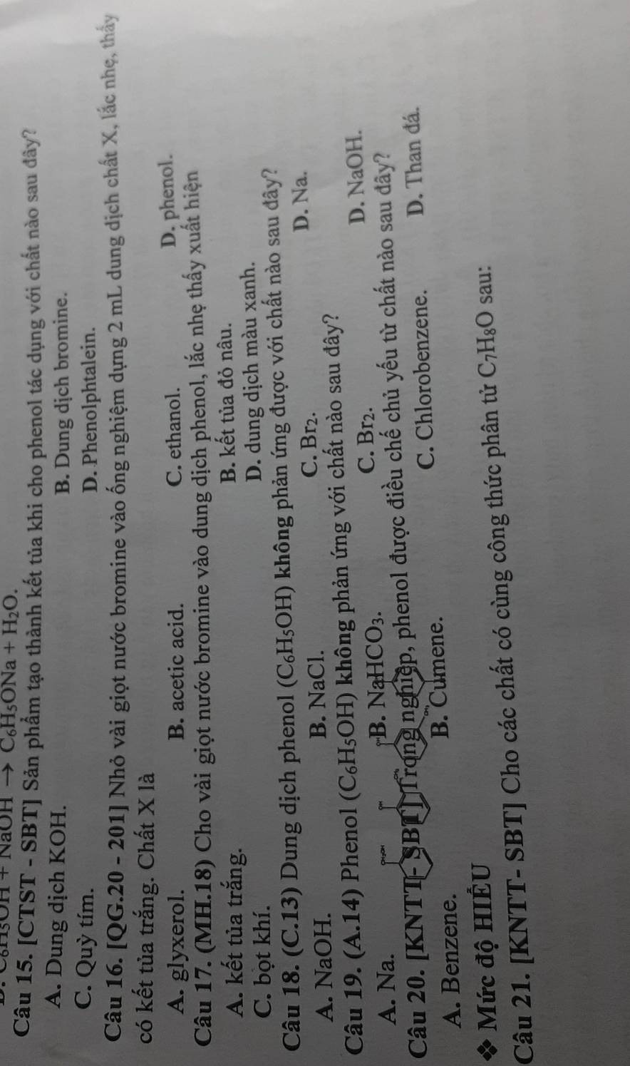 OHto C_6H_5ONa+H_2O. 
Câu 15. [CTST - SBT] Sản phẩm tạo thành kết tủa khi cho phenol tác dụng với chất nào sau đây?
A. Dung dịch KOH.
B. Dung dịch bromine.
C. Quỳ tím. D. Phenolphtalein.
Câu 16. [QG.20 - 201] Nhỏ vài giọt nước bromine vào ống nghiệm dựng 2 mL dung dịch chất X, lắc nhẹ, thấy
có kết tủa trắng. Chất X là
A. glyxerol. B. acetic acid. C. ethanol. D. phenol.
Câu 17. (MH.18) Cho vài giọt nước bromine vào dung dịch phenol, lắc nhẹ thấy xuất hiện
A. kết tủa trắng. B. kết tủa đỏ nâu.
C. bọt khí. D. dung dịch màu xanh.
Câu 18. (C.13) Dung dịch phenol (C₆H₅OH) không phản ứng được với chất nào sau đây?
C. Br2.
A. NaOH. B. NaCl. D. Na.
Câu 19. (A.14) Phenol (C₆H₅OH) không phản ứng với chất nào sau đây?
C. Br2.
A. Na. B. NaH CO_3. D. NaOH.
Câu 20. [KNTT-SBT] Trong nghiệp, phenol được điều chế chủ yếu từ chất nào sau đây?
A. Benzene. B. Cumene. C. Chlorobenzene. D. Than đá.
Mức độ HIÊU
Câu 21. [KNTT- SBT] Cho các chất có cùng công thức phân tử C_7H_8O sau: